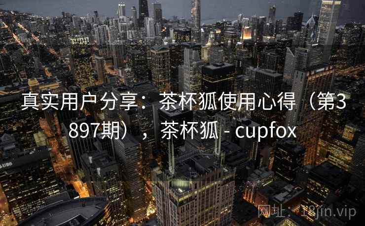 真实用户分享：茶杯狐使用心得（第3897期），茶杯狐 - cupfox