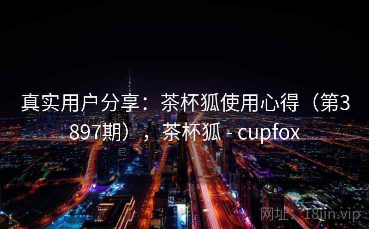 真实用户分享：茶杯狐使用心得（第3897期），茶杯狐 - cupfox
