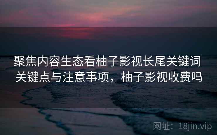 聚焦内容生态看柚子影视长尾关键词 关键点与注意事项，柚子影视收费吗