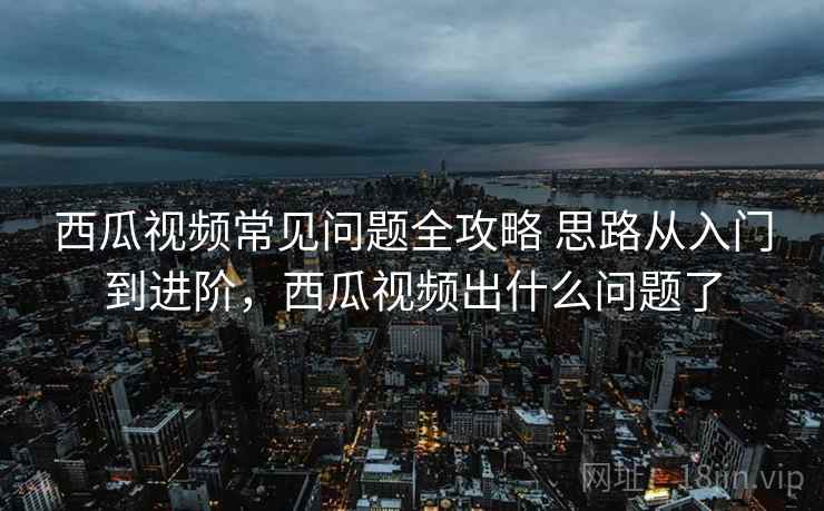 西瓜视频常见问题全攻略 思路从入门到进阶，西瓜视频出什么问题了