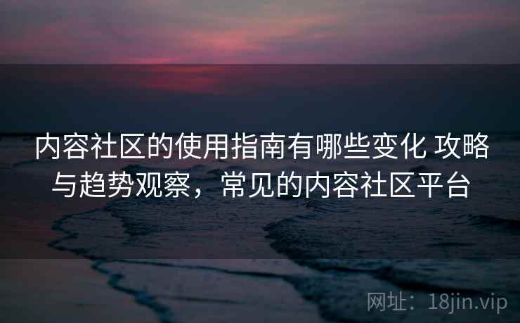 内容社区的使用指南有哪些变化 攻略与趋势观察，常见的内容社区平台