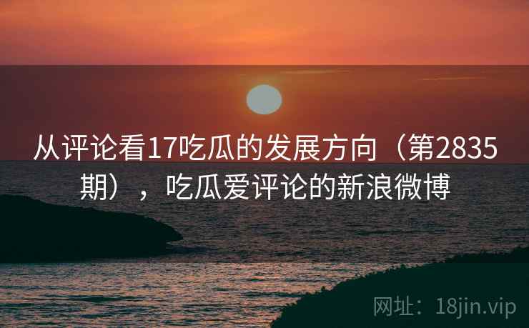 从评论看17吃瓜的发展方向（第2835期），吃瓜爱评论的新浪微博