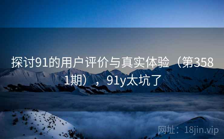 探讨91的用户评价与真实体验（第3581期），91y太坑了