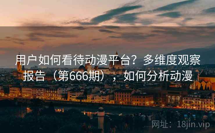 用户如何看待动漫平台?多维度观察报告(第666期),如何分析动漫 用户如何看待动漫平台?多维度观察报告(第666期),如何分析动漫
