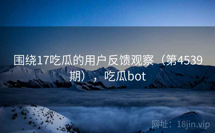 围绕17吃瓜的用户反馈观察（第4539期），吃瓜bot