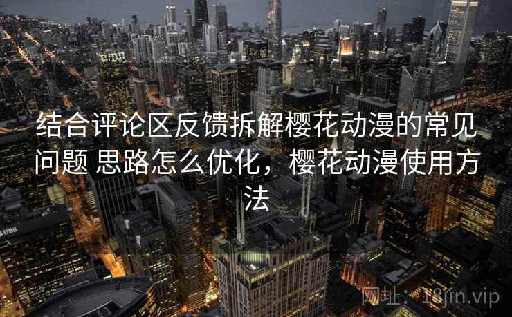 结合评论区反馈拆解樱花动漫的常见问题 思路怎么优化，樱花动漫使用方法