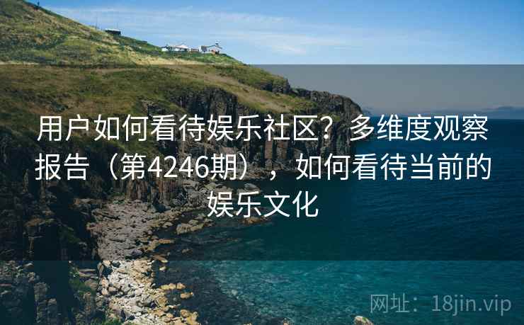 用户如何看待娱乐社区？多维度观察报告（第4246期），如何看待当前的娱乐文化