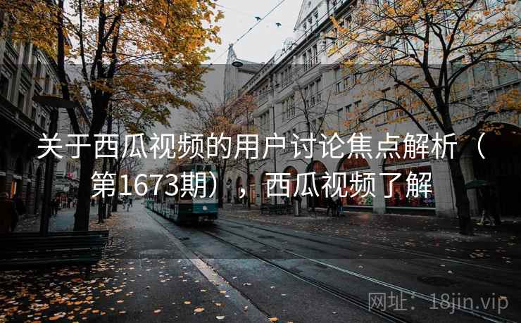 关于西瓜视频的用户讨论焦点解析（第1673期），西瓜视频了解