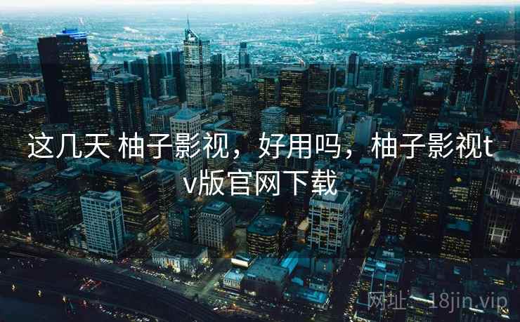 这几天 柚子影视，好用吗，柚子影视tv版官网下载