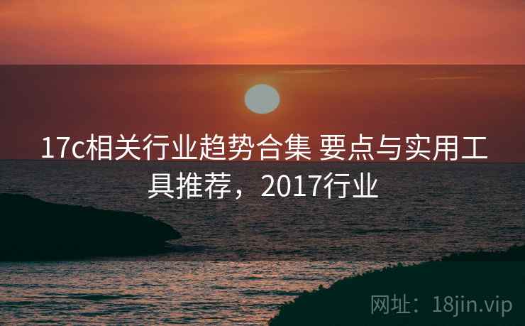 17c相关行业趋势合集 要点与实用工具推荐，2017行业