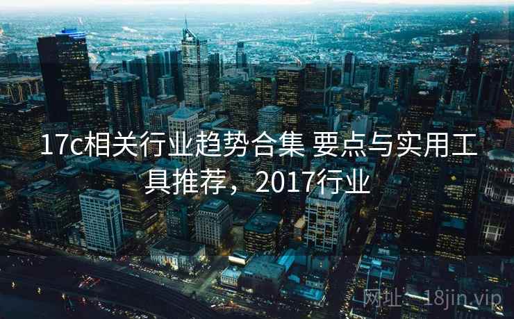 17c相关行业趋势合集 要点与实用工具推荐，2017行业