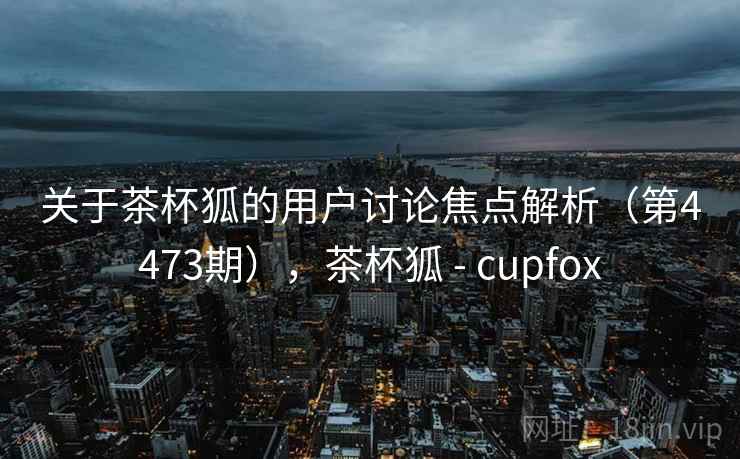 关于茶杯狐的用户讨论焦点解析(第4473期),茶杯狐 - cupfox 关于茶杯狐的用户讨论焦点解析(第4473期),茶杯狐 - cupfox