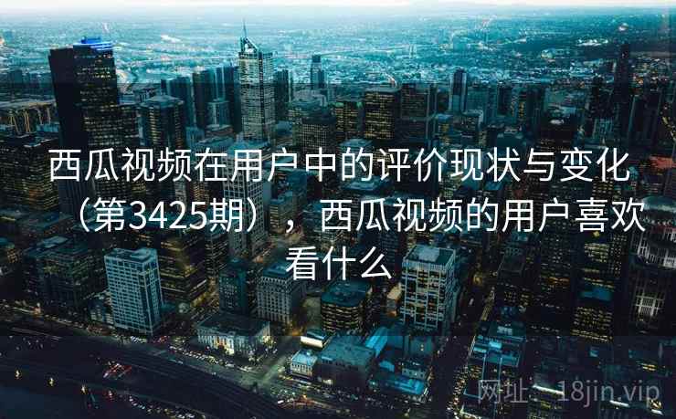 西瓜视频在用户中的评价现状与变化（第3425期），西瓜视频的用户喜欢看什么