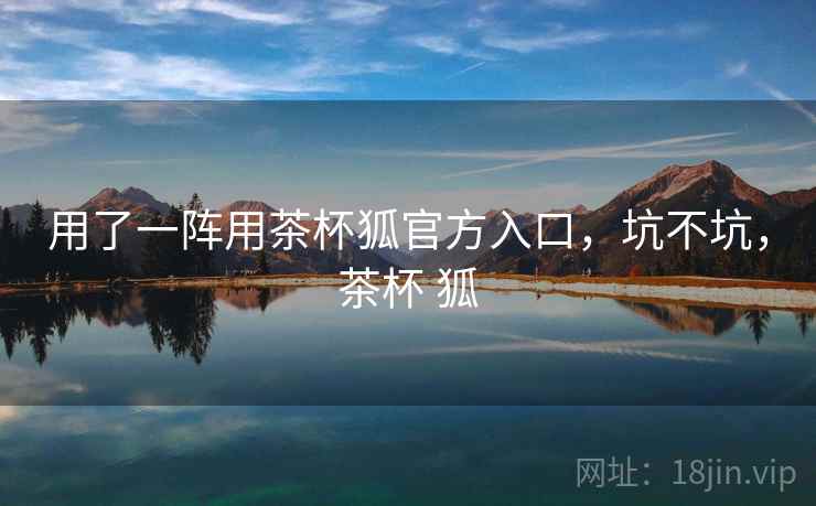 用了一阵用茶杯狐官方入口，坑不坑，茶杯 狐