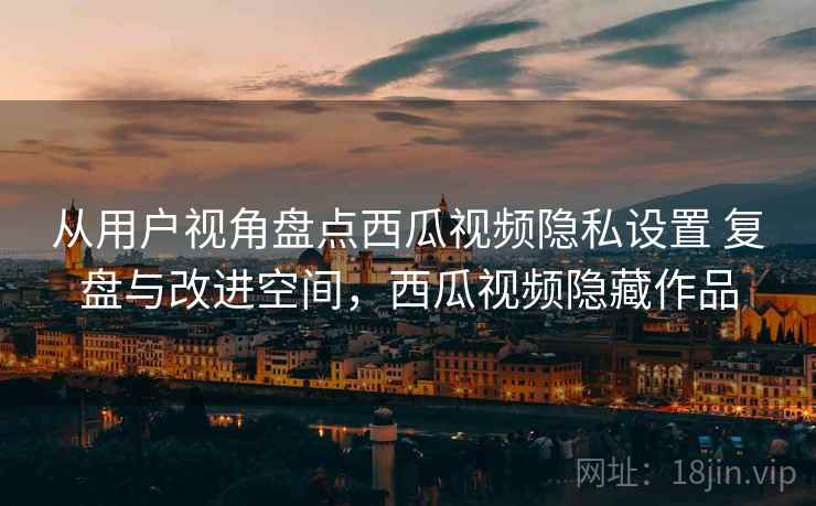 从用户视角盘点西瓜视频隐私设置 复盘与改进空间,西瓜视频隐藏作品 从用户视角盘点西瓜视频隐私设置 复盘与改进空间,西瓜视频隐藏作品