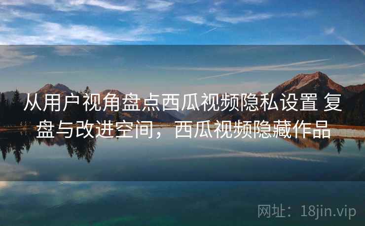 从用户视角盘点西瓜视频隐私设置 复盘与改进空间,西瓜视频隐藏作品 从用户视角盘点西瓜视频隐私设置 复盘与改进空间,西瓜视频隐藏作品