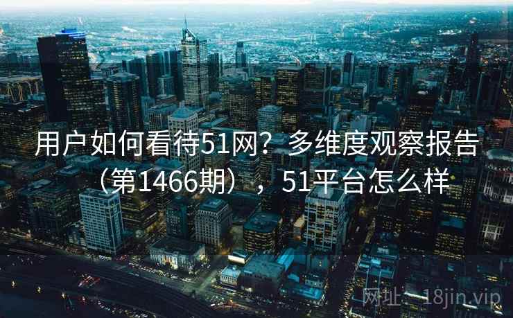 用户如何看待51网？多维度观察报告（第1466期），51平台怎么样