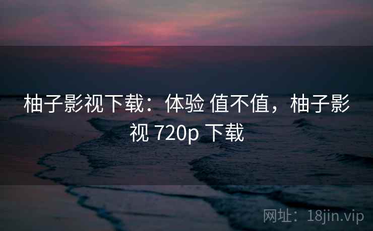 柚子影视下载：体验 值不值，柚子影视 720p 下载