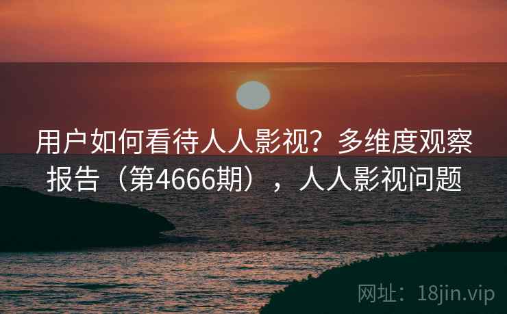 用户如何看待人人影视？多维度观察报告（第4666期），人人影视问题