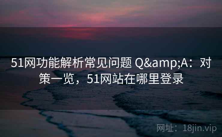 51网功能解析常见问题 Q&A：对策一览，51网站在哪里登录