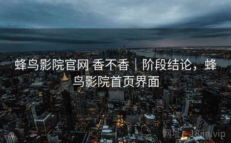 蜂鸟影院官网 香不香｜阶段结论，蜂鸟影院首页界面