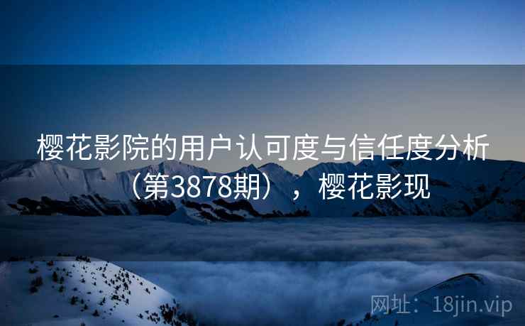 樱花影院的用户认可度与信任度分析（第3878期），樱花影现