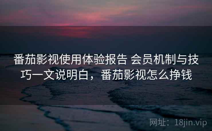 番茄影视使用体验报告 会员机制与技巧一文说明白，番茄影视怎么挣钱