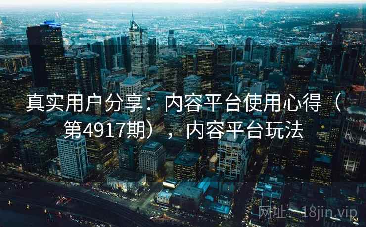 真实用户分享：内容平台使用心得（第4917期），内容平台玩法