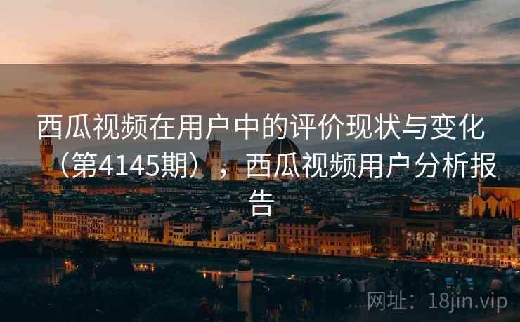 西瓜视频在用户中的评价现状与变化（第4145期），西瓜视频用户分析报告