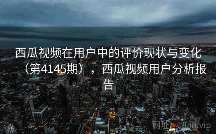 西瓜视频在用户中的评价现状与变化（第4145期），西瓜视频用户分析报告