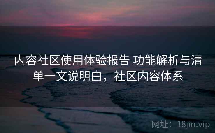 内容社区使用体验报告 功能解析与清单一文说明白，社区内容体系