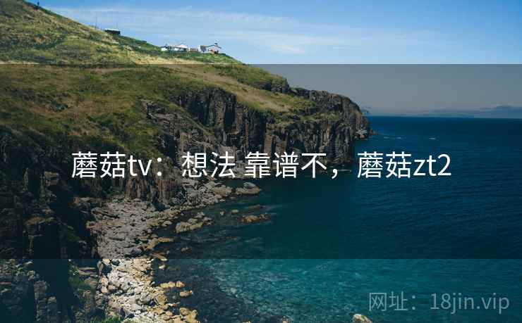 蘑菇tv:想法 靠谱不,蘑菇zt2 蘑菇tv:想法 靠谱不,蘑菇zt2