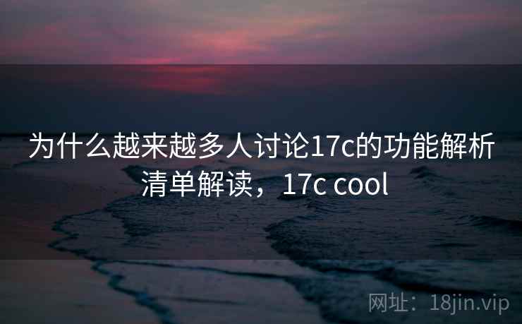 为什么越来越多人讨论17c的功能解析 清单解读，17c cool