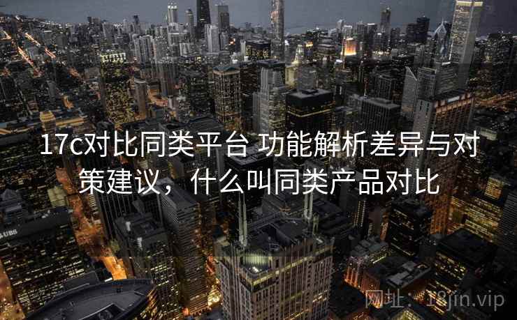 17c对比同类平台 功能解析差异与对策建议，什么叫同类产品对比