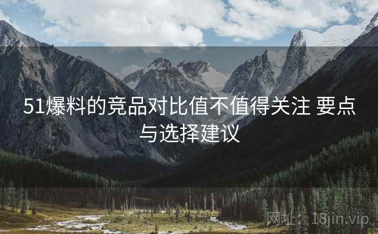 51爆料的竞品对比值不值得关注 要点与选择建议