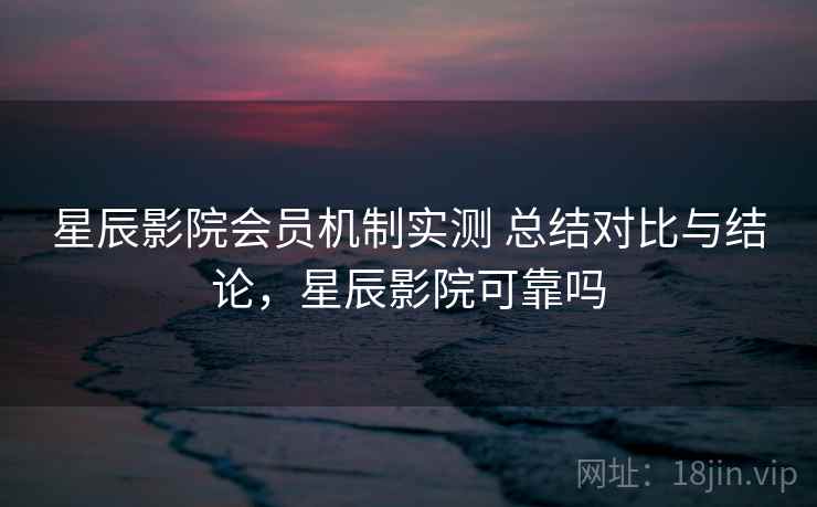 星辰影院会员机制实测 总结对比与结论，星辰影院可靠吗