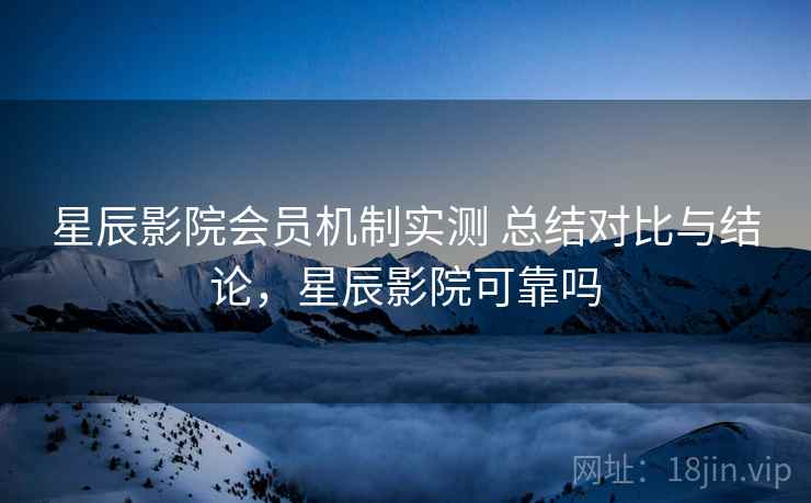 星辰影院会员机制实测 总结对比与结论，星辰影院可靠吗
