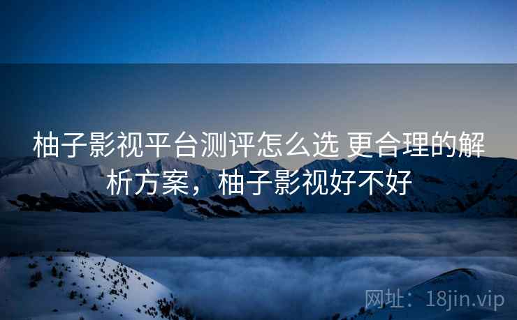 柚子影视平台测评怎么选 更合理的解析方案，柚子影视好不好