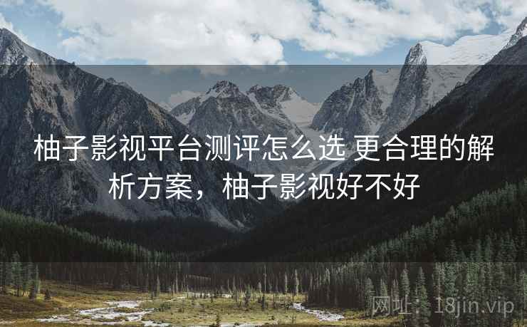柚子影视平台测评怎么选 更合理的解析方案,柚子影视好不好 柚子影视平台测评怎么选 更合理的解析方案,柚子影视好不好