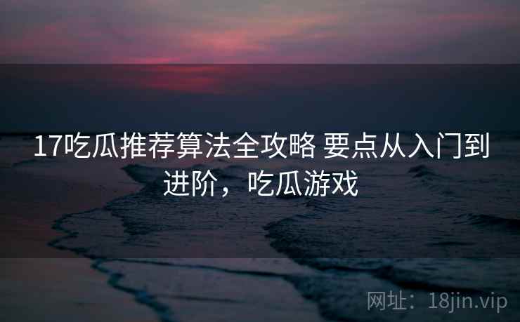 17吃瓜推荐算法全攻略 要点从入门到进阶,吃瓜游戏 17吃瓜推荐算法全攻略 要点从入门到进阶,吃瓜游戏