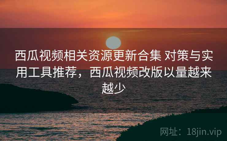 西瓜视频相关资源更新合集 对策与实用工具推荐,西瓜视频改版以量越来越少 西瓜视频相关资源更新合集 对策与实用工具推荐,西瓜视频改版以量越来越少