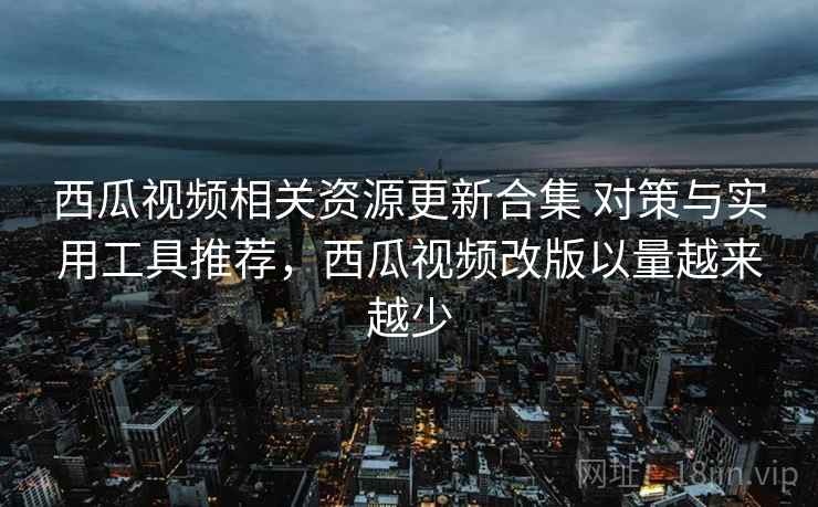 西瓜视频相关资源更新合集 对策与实用工具推荐,西瓜视频改版以量越来越少 西瓜视频相关资源更新合集 对策与实用工具推荐,西瓜视频改版以量越来越少