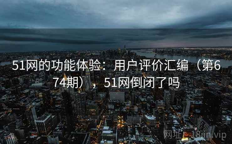 51网的功能体验：用户评价汇编（第674期），51网倒闭了吗