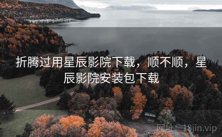 折腾过用星辰影院下载,顺不顺,星辰影院安装包下载 折腾过用星辰影院下载,顺不顺,星辰影院安装包下载