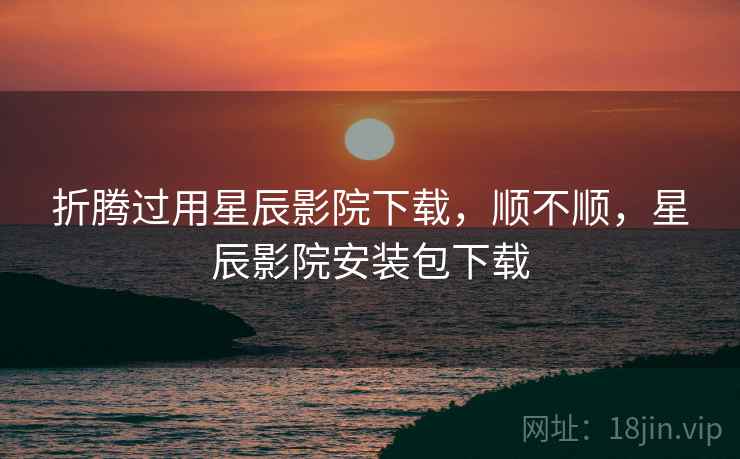 折腾过用星辰影院下载,顺不顺,星辰影院安装包下载 折腾过用星辰影院下载,顺不顺,星辰影院安装包下载