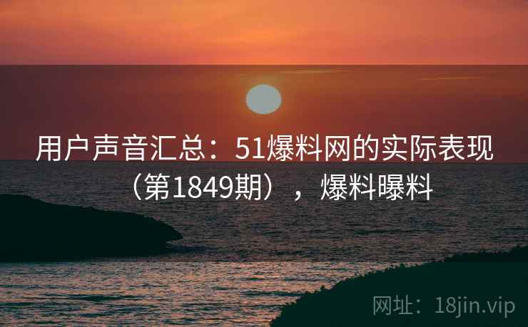 用户声音汇总：51爆料网的实际表现（第1849期），爆料曝料