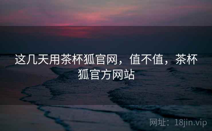 这几天用茶杯狐官网，值不值，茶杯狐官方网站