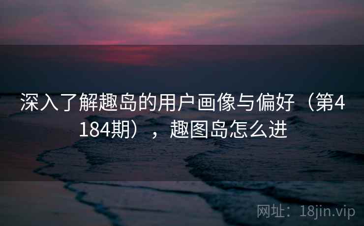 深入了解趣岛的用户画像与偏好（第4184期），趣图岛怎么进