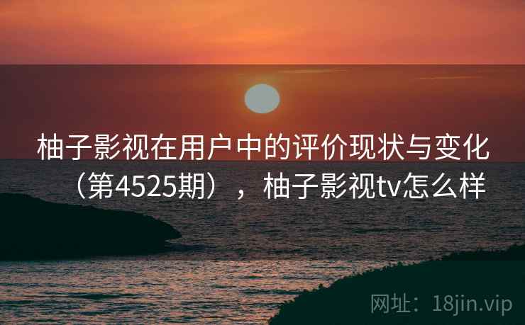 柚子影视在用户中的评价现状与变化（第4525期），柚子影视tv怎么样