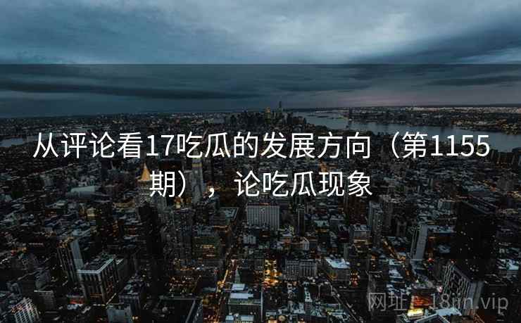 从评论看17吃瓜的发展方向（第1155期），论吃瓜现象